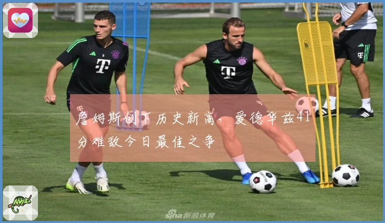 詹姆斯创下历史新高，爱德华兹41分难敌今日最佳之争