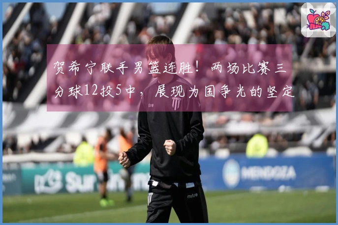 贺希宁联手男篮连胜！两场比赛三分球12投5中，展现为国争光的坚定之志