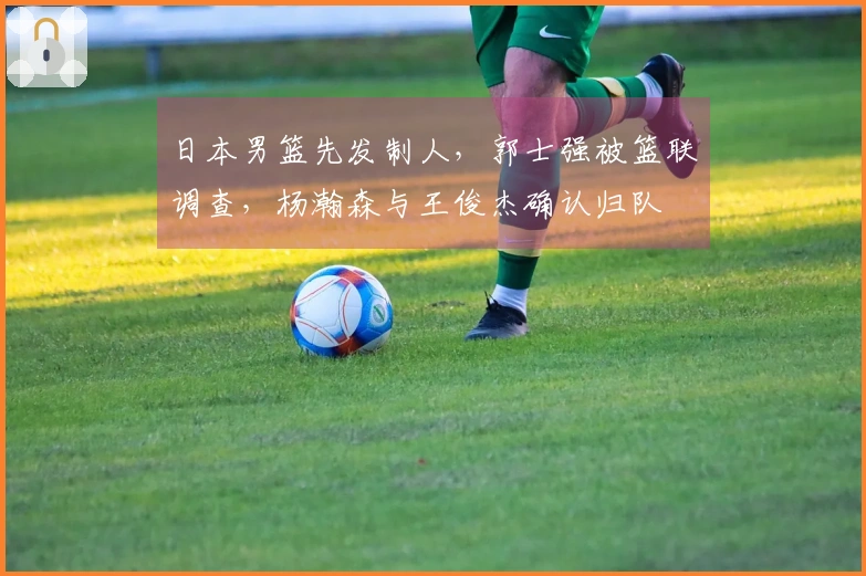 日本男篮先发制人，郭士强被篮联调查，杨瀚森与王俊杰确认归队