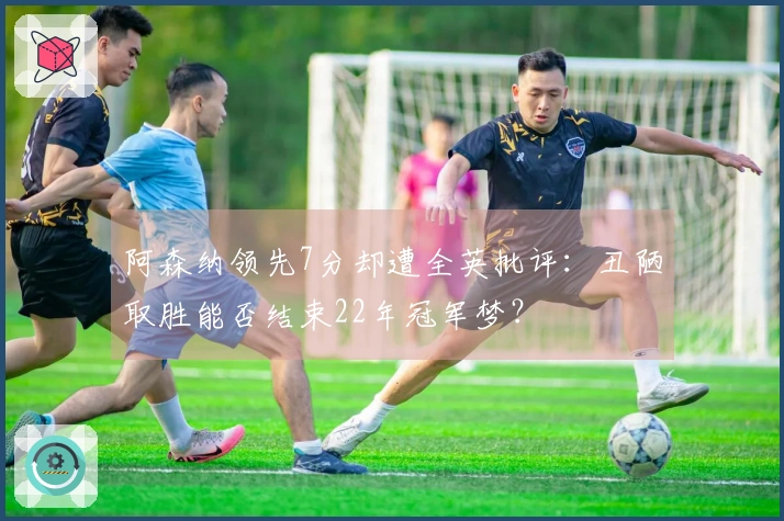 阿森纳领先7分却遭全英批评：丑陋取胜能否结束22年冠军梦？