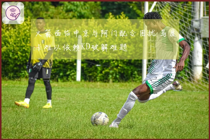 火箭面临申京与阿门配合困扰 乌度卡难以依赖KD破解难题