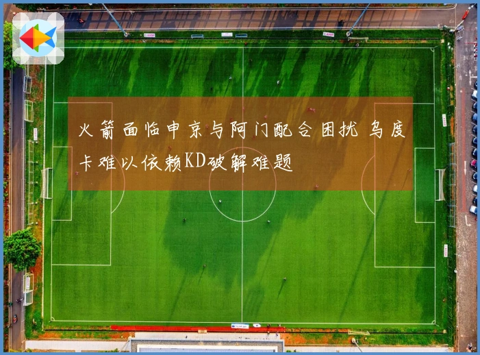 火箭面临申京与阿门配合困扰 乌度卡难以依赖KD破解难题
