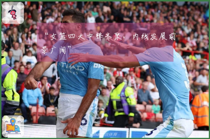 “女篮四大中锋齐聚，内线发展前景广阔”