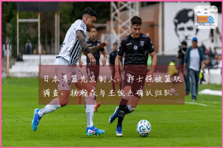 日本男篮先发制人，郭士强被篮联调查，杨瀚森与王俊杰确认归队