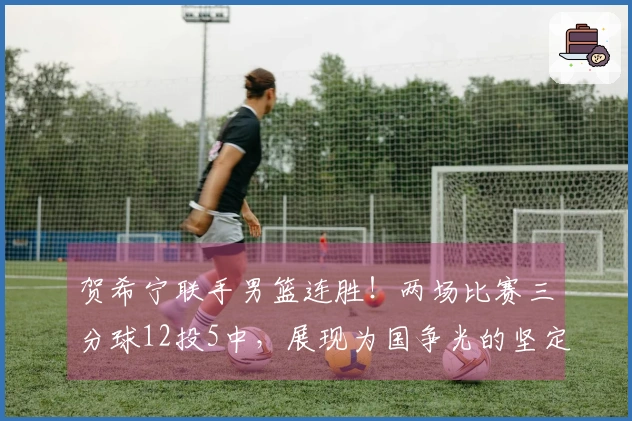 贺希宁联手男篮连胜！两场比赛三分球12投5中，展现为国争光的坚定之志