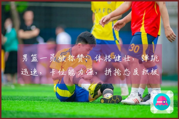 男篮一员被称赞：体格健壮，弹跳迅速，卡位能力强，拼抢态度积极