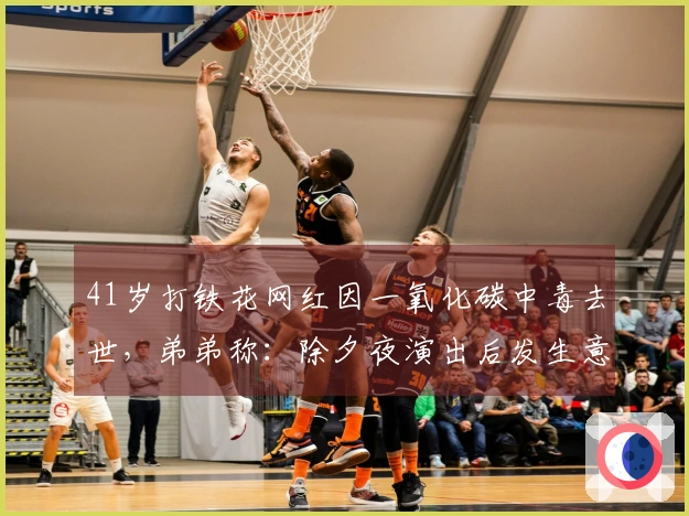 41岁打铁花网红因一氧化碳中毒去世，弟弟称：除夕夜演出后发生意外