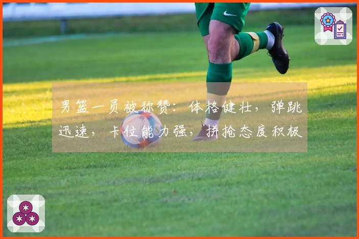 男篮一员被称赞：体格健壮，弹跳迅速，卡位能力强，拼抢态度积极