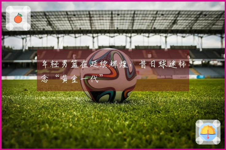 年轻男篮在延续辉煌，昔日球迷怀念“黄金一代”
