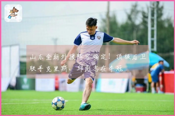 山东全新外援阵容确定！顶级后卫联手克里斯，邱彪志在夺冠