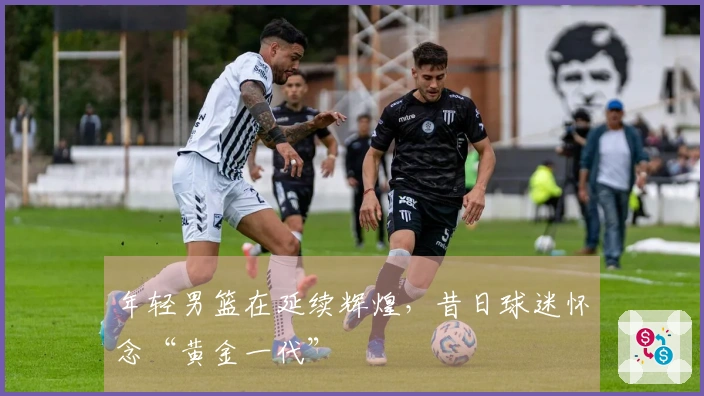 年轻男篮在延续辉煌，昔日球迷怀念“黄金一代”