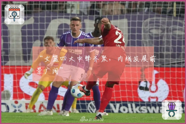 “女篮四大中锋齐聚，内线发展前景广阔”