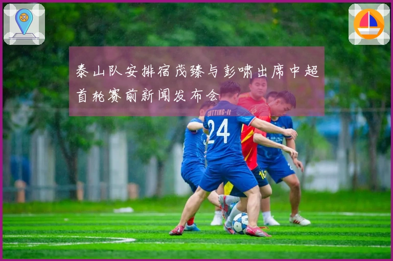 泰山队安排宿茂臻与彭啸出席中超首轮赛前新闻发布会