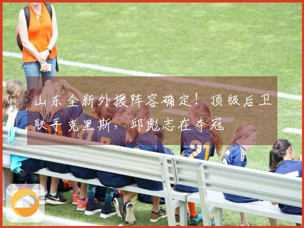 山东全新外援阵容确定！顶级后卫联手克里斯，邱彪志在夺冠